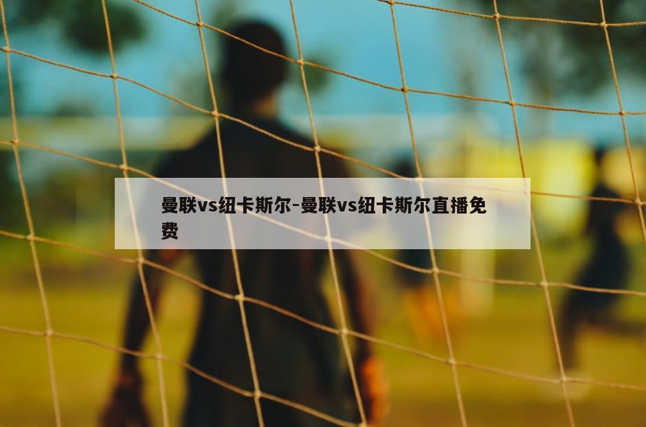曼联vs纽卡斯尔-曼联vs纽卡斯尔直播免费