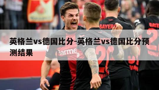 英格兰vs德国比分-英格兰vs德国比分预测结果