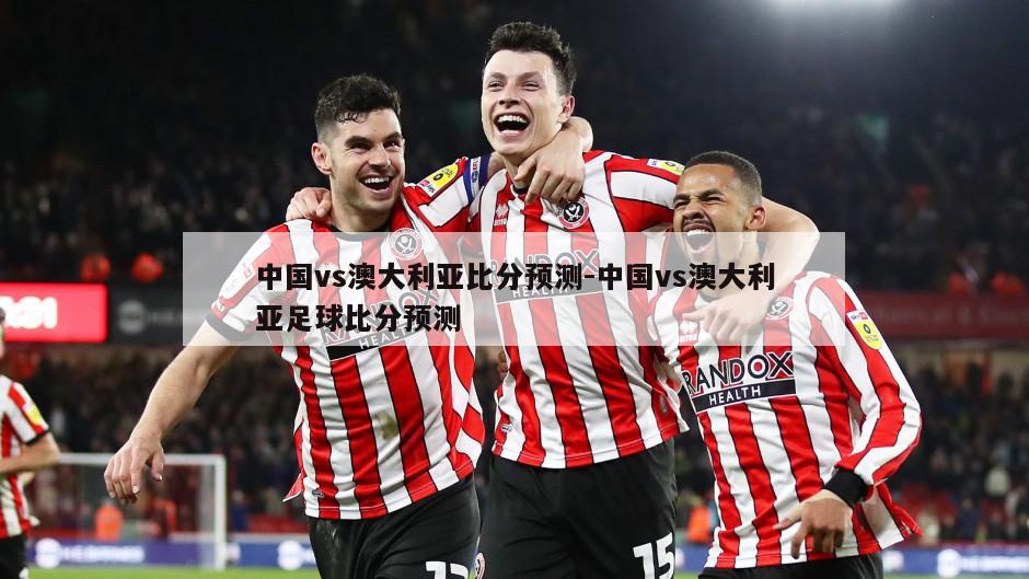 中国vs澳大利亚比分预测-中国vs澳大利亚足球比分预测