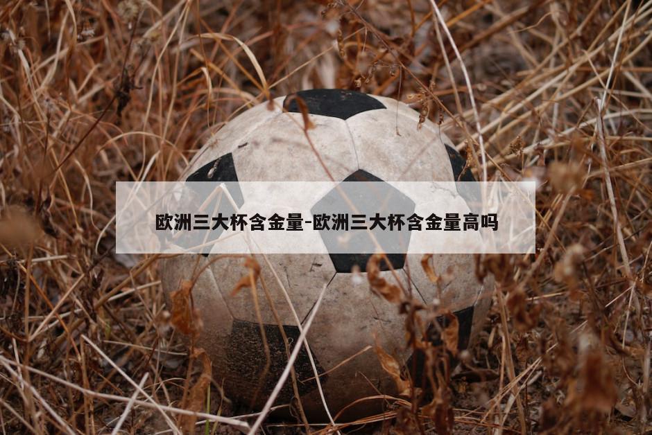欧洲三大杯含金量-欧洲三大杯含金量高吗