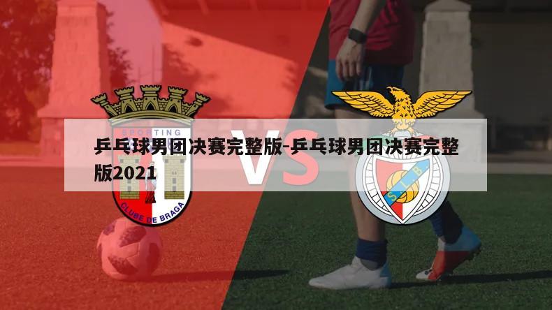 乒乓球男团决赛完整版-乒乓球男团决赛完整版2021
