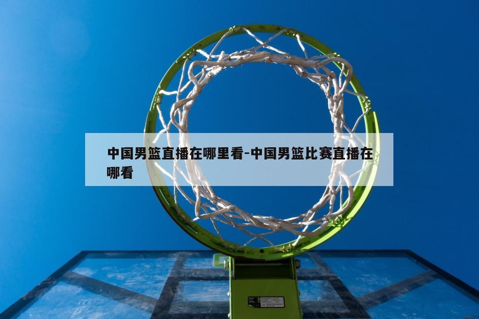 中国男篮直播在哪里看-中国男篮比赛直播在哪看