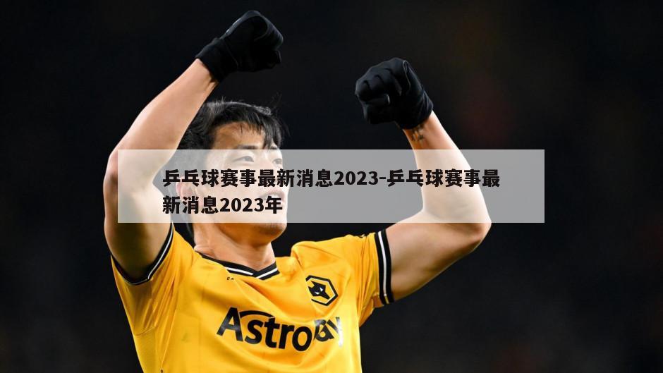 乒乓球赛事最新消息2023-乒乓球赛事最新消息2023年