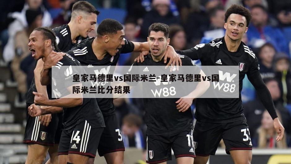 皇家马德里vs国际米兰-皇家马德里vs国际米兰比分结果
