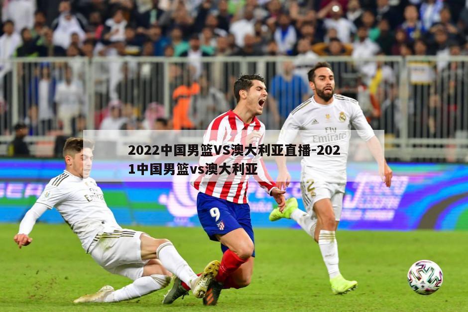 2022中国男篮VS澳大利亚直播-2021中国男篮vs澳大利亚