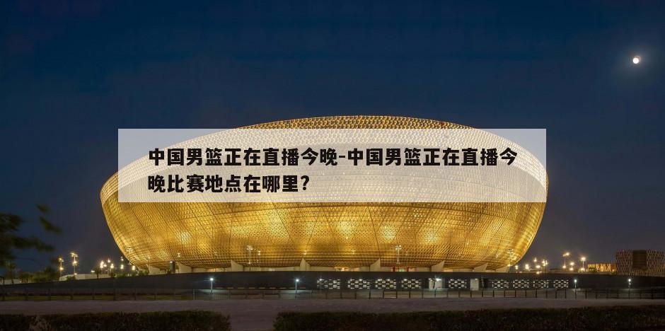 中国男篮正在直播今晚-中国男篮正在直播今晚比赛地点在哪里?