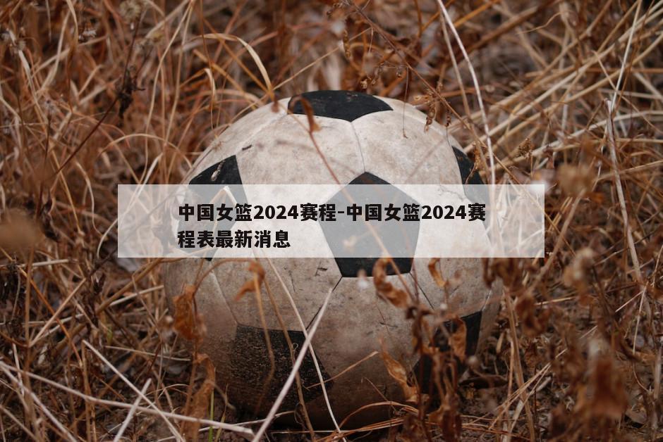 中国女篮2024赛程-中国女篮2024赛程表最新消息