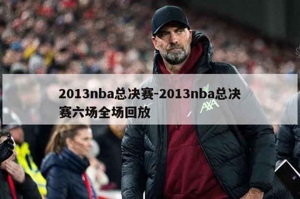 2013nba总决赛-2013nba总决赛六场全场回放